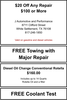 $20 Off Any Repair $100 or More   J Automotive and Performance 8711 Clifford Street White Settlement, TX 76108 817-246-1850  Valid on gasoline and diesel vehicles FREE Towing with Major Repair FREE Coolant Test Diesel Oil Change Conventional Rotella $160.00  Includes up to 14 Quarts Rotella Oil and a filter